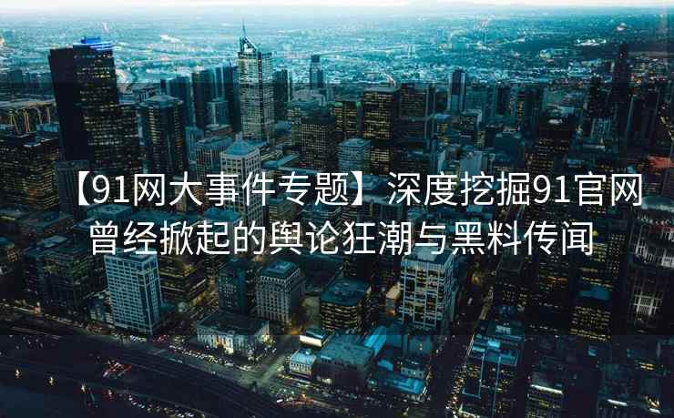 【91网大事件专题】深度挖掘91官网曾经掀起的舆论狂潮与黑料传闻