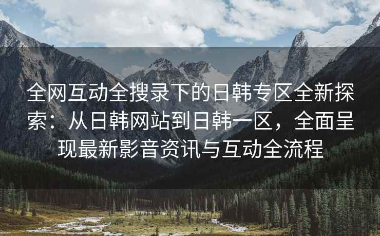 全网互动全搜录下的日韩专区全新探索：从日韩网站到日韩一区，全面呈现最新影音资讯与互动全流程