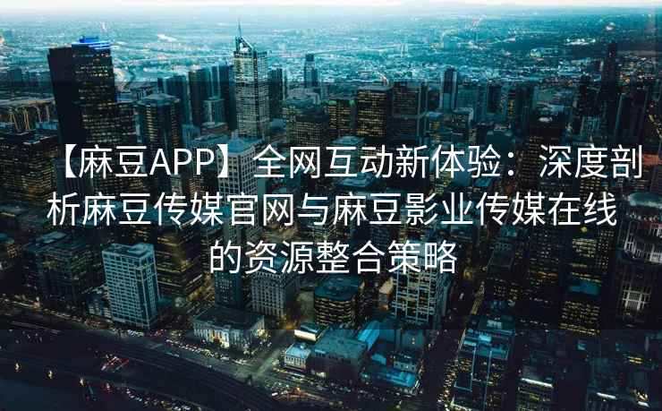 【麻豆APP】全网互动新体验：深度剖析麻豆传媒官网与麻豆影业传媒在线的资源整合策略