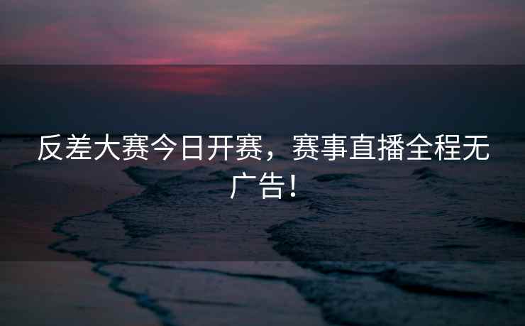 反差大赛今日开赛，赛事直播全程无广告！