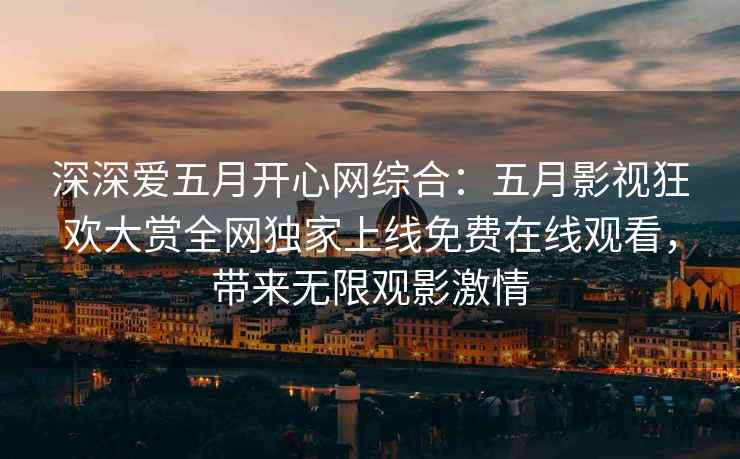 深深爱五月开心网综合：五月影视狂欢大赏全网独家上线免费在线观看，带来无限观影激情
