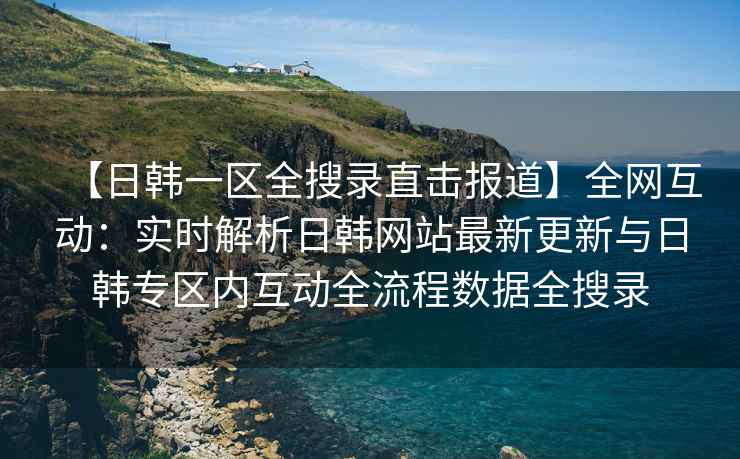 【日韩一区全搜录直击报道】全网互动：实时解析日韩网站最新更新与日韩专区内互动全流程数据全搜录