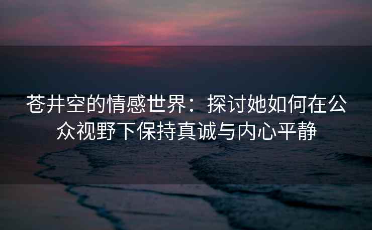 苍井空的情感世界：探讨她如何在公众视野下保持真诚与内心平静