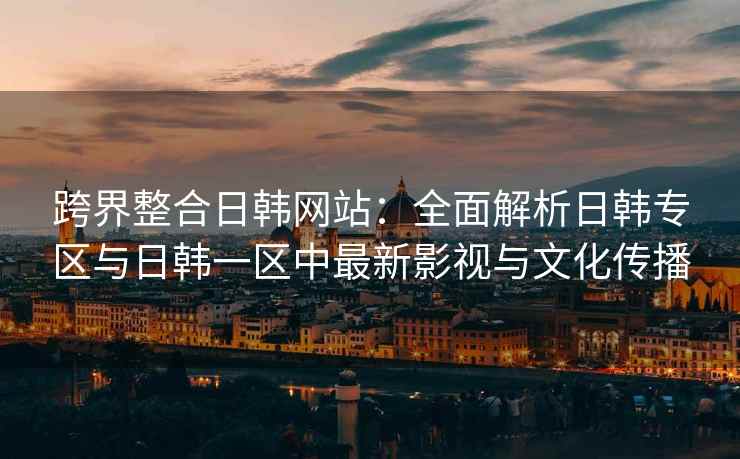 跨界整合日韩网站：全面解析日韩专区与日韩一区中最新影视与文化传播