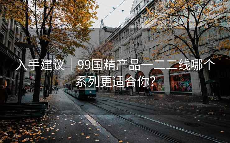 入手建议｜99国精产品一二二线哪个系列更适合你？