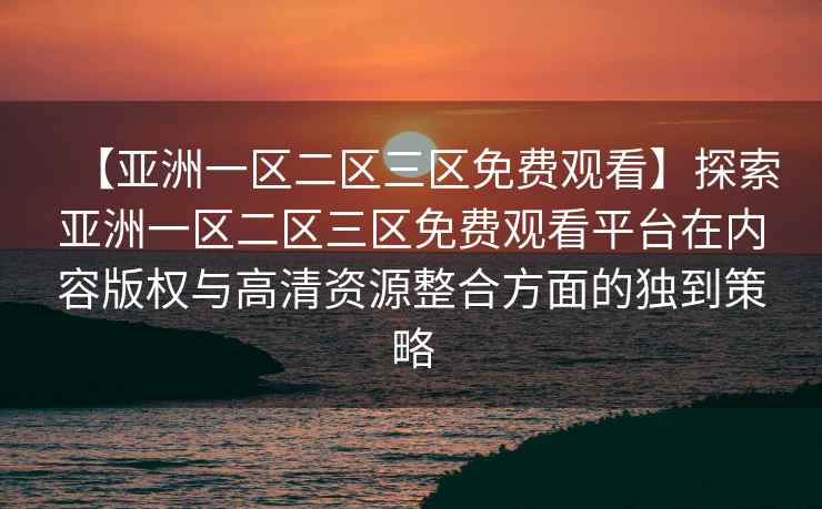 【亚洲一区二区三区免费观看】探索亚洲一区二区三区免费观看平台在内容版权与高清资源整合方面的独到策略