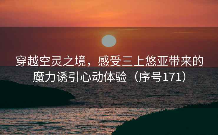 穿越空灵之境，感受三上悠亚带来的魔力诱引心动体验（序号171）