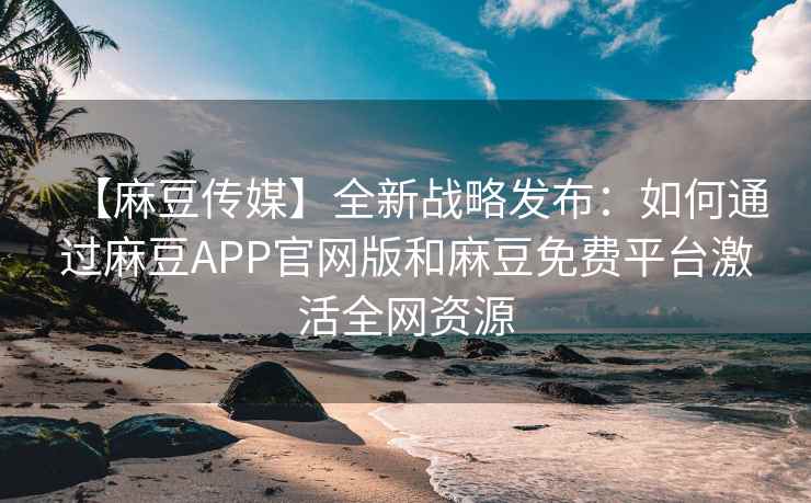 【麻豆传媒】全新战略发布：如何通过麻豆APP官网版和麻豆免费平台激活全网资源