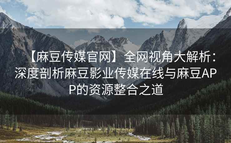 【麻豆传媒官网】全网视角大解析：深度剖析麻豆影业传媒在线与麻豆APP的资源整合之道