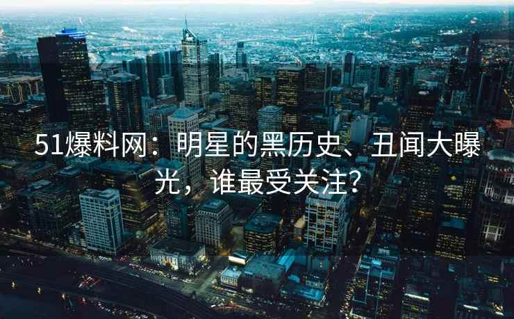 51爆料网：明星的黑历史、丑闻大曝光，谁最受关注？