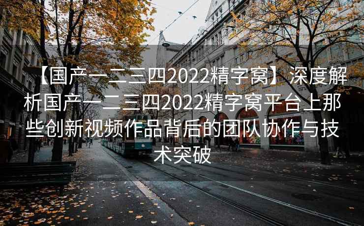 【国产一二三四2022精字窝】深度解析国产一二三四2022精字窝平台上那些创新视频作品背后的团队协作与技术突破