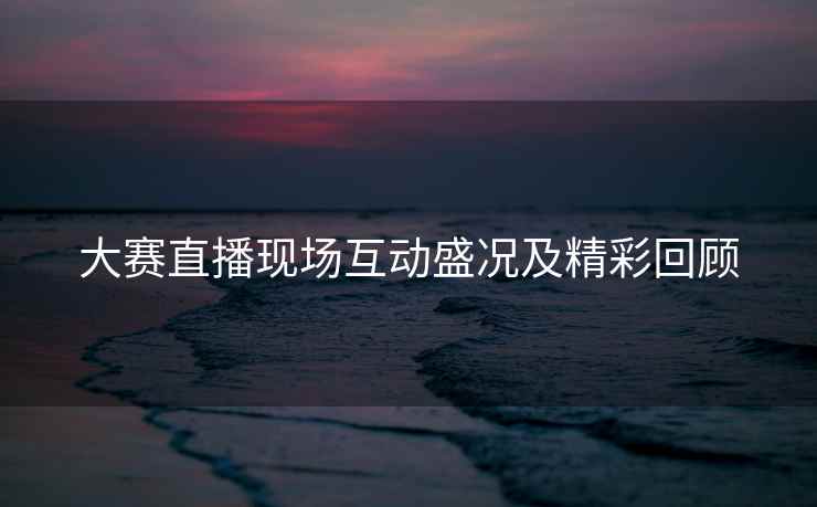 大赛直播现场互动盛况及精彩回顾