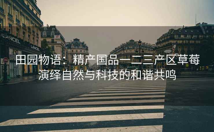田园物语：精产国品一二三产区草莓演绎自然与科技的和谐共鸣
