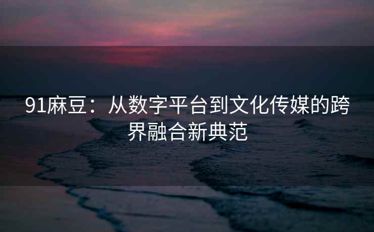 91麻豆：从数字平台到文化传媒的跨界融合新典范