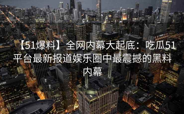 【51爆料】全网内幕大起底：吃瓜51平台最新报道娱乐圈中最震撼的黑料内幕