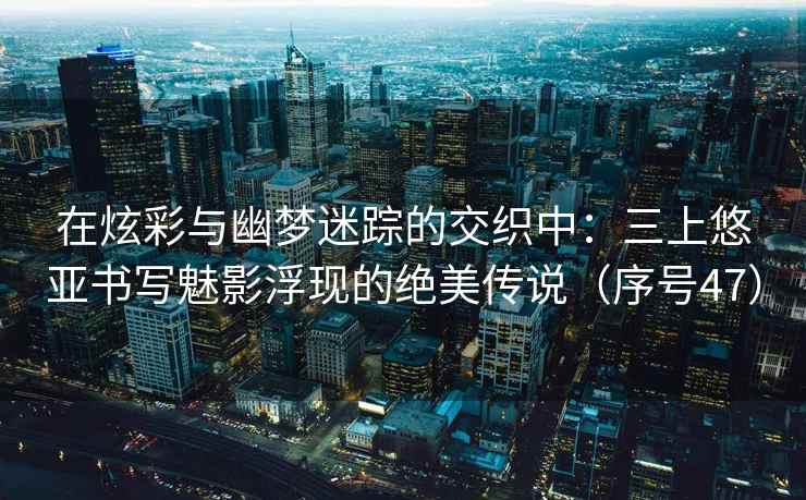 在炫彩与幽梦迷踪的交织中：三上悠亚书写魅影浮现的绝美传说（序号47）