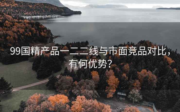 99国精产品一二二线与市面竞品对比，有何优势？