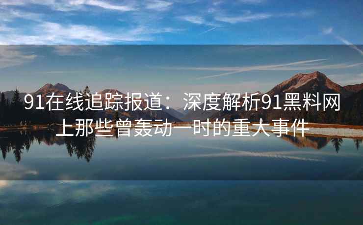 91在线追踪报道：深度解析91黑料网上那些曾轰动一时的重大事件