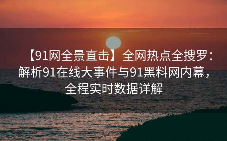 【91网全景直击】全网热点全搜罗：解析91在线大事件与91黑料网内幕，全程实时数据详解