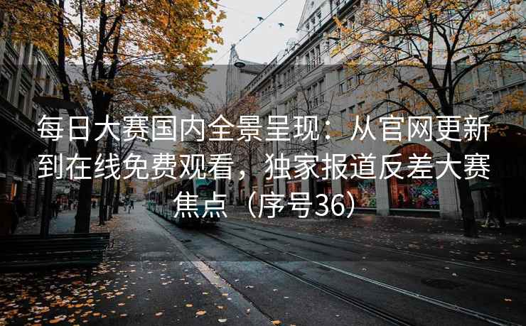 每日大赛国内全景呈现：从官网更新到在线免费观看，独家报道反差大赛焦点（序号36）