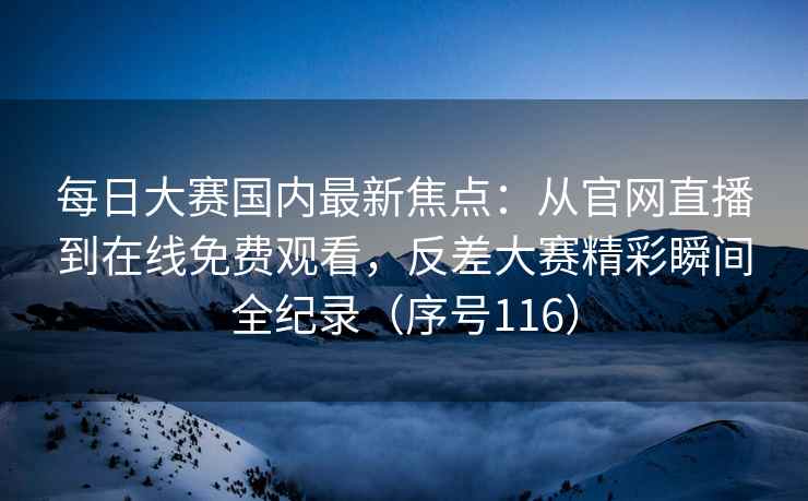 每日大赛国内最新焦点：从官网直播到在线免费观看，反差大赛精彩瞬间全纪录（序号116）