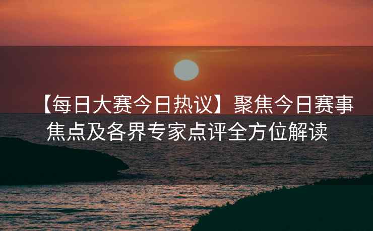 【每日大赛今日热议】聚焦今日赛事焦点及各界专家点评全方位解读