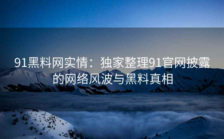 91黑料网实情：独家整理91官网披露的网络风波与黑料真相