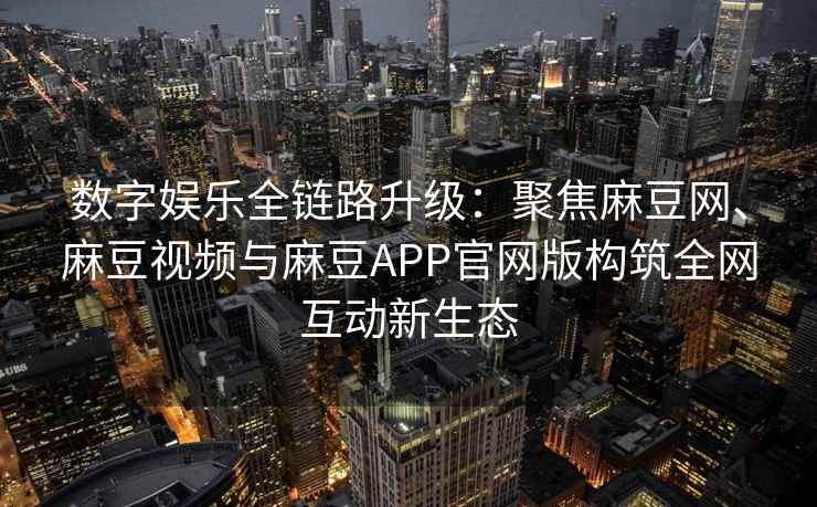 数字娱乐全链路升级：聚焦麻豆网、麻豆视频与麻豆APP官网版构筑全网互动新生态