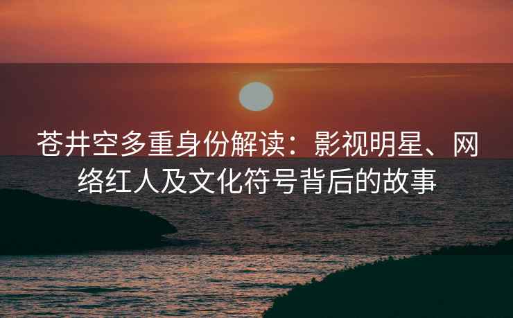 苍井空多重身份解读：影视明星、网络红人及文化符号背后的故事