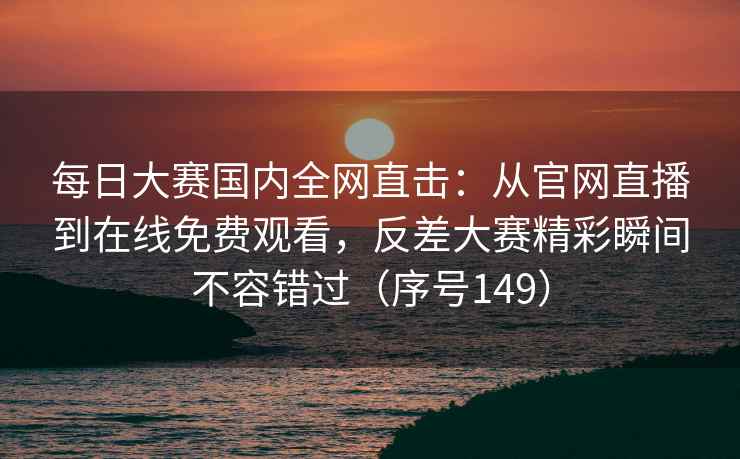 每日大赛国内全网直击：从官网直播到在线免费观看，反差大赛精彩瞬间不容错过（序号149）