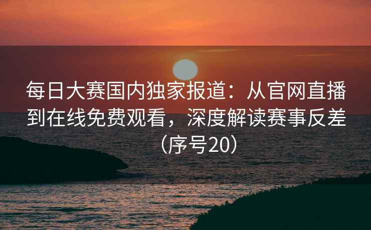 每日大赛国内独家报道：从官网直播到在线免费观看，深度解读赛事反差（序号20）