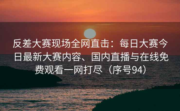 反差大赛现场全网直击：每日大赛今日最新大赛内容、国内直播与在线免费观看一网打尽（序号94）