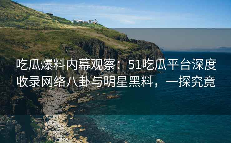 吃瓜爆料内幕观察：51吃瓜平台深度收录网络八卦与明星黑料，一探究竟